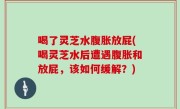 喝了灵芝水腹胀放屁(喝灵芝水后遭遇腹胀和放屁，该如何缓解？)
