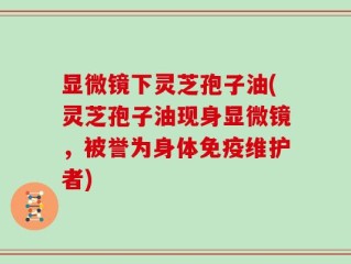 显微镜下灵芝孢子油(灵芝孢子油现身显微镜，被誉为身体免疫维护者)