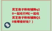 灵芝孢子粉和辅酶q10一起吃行吗(一起吃灵芝孢子粉和辅酶Q10有哪些好处？)