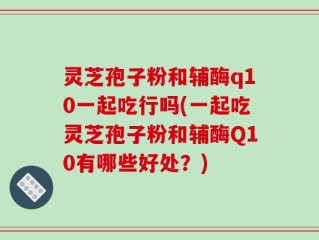 灵芝孢子粉和辅酶q10一起吃行吗(一起吃灵芝孢子粉和辅酶Q10有哪些好处？)