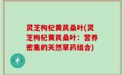 灵芝枸杞黄芪桑叶(灵芝枸杞黄芪桑叶：营养密集的天然草药组合)