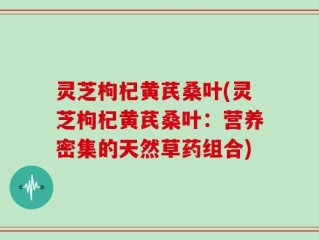 灵芝枸杞黄芪桑叶(灵芝枸杞黄芪桑叶：营养密集的天然草药组合)