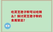 吃灵芝孢子粉可以吃辣么？探讨灵芝孢子粉的食用禁忌？
