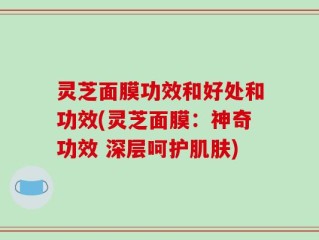 灵芝面膜功效和好处和功效(灵芝面膜：神奇功效 深层呵护肌肤)