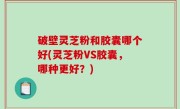 破壁灵芝粉和胶囊哪个好(灵芝粉VS胶囊，哪种更好？)