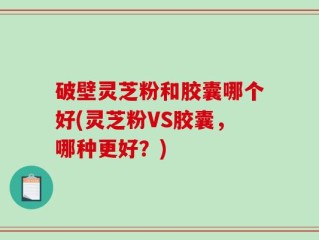 破壁灵芝粉和胶囊哪个好(灵芝粉VS胶囊，哪种更好？)