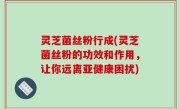 灵芝菌丝粉行成(灵芝菌丝粉的功效和作用，让你远离亚健康困扰)