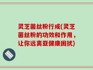 灵芝菌丝粉行成(灵芝菌丝粉的功效和作用，让你远离亚健康困扰)