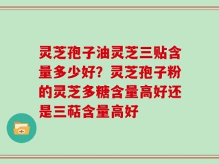 灵芝孢子油灵芝三贴含量多少好？灵芝孢子粉的灵芝多糖含量高好还是三萜含量高好