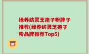 绿养纺灵芝孢子粉牌子推荐(绿养纺灵芝孢子粉品牌推荐Top5)