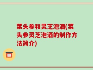 菜头参和灵芝泡酒(菜头参灵芝泡酒的制作方法简介)
