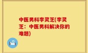 中医男科李灵芝(李灵芝：中医男科解决你的难题)