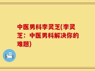 中医男科李灵芝(李灵芝：中医男科解决你的难题)