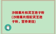 沙棘果片和灵芝孢子粉(沙棘果片搭配灵芝孢子粉，营养更佳)