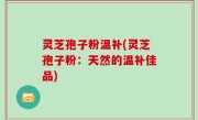 灵芝孢子粉温补(灵芝孢子粉：天然的温补佳品)