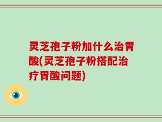 灵芝孢子粉加什么治胃酸(灵芝孢子粉搭配治疗胃酸问题)