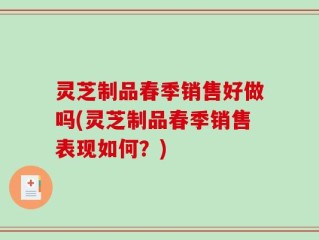 灵芝制品春季销售好做吗(灵芝制品春季销售表现如何？)