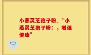 小燕灵芝孢子粉_“小燕灵芝孢子粉：，增强健康”
