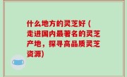 什么地方的灵芝好 (走进国内最著名的灵芝产地，探寻高品质灵芝资源)