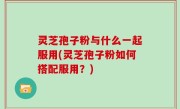 灵芝孢子粉与什么一起服用(灵芝孢子粉如何搭配服用？)