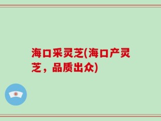 海口采灵芝(海口产灵芝，品质出众)