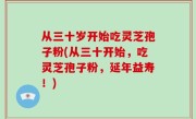 从三十岁开始吃灵芝孢子粉(从三十开始，吃灵芝孢子粉，延年益寿！)