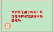 术后灵芝孢子粉吗？灵芝孢子粉子宫肌瘤术后能吃吗
