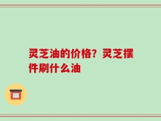 灵芝油的价格？灵芝摆件刷什么油