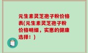 元生素灵芝孢子粉价格表(元生素灵芝孢子粉价格明细，实惠的健康选择！)