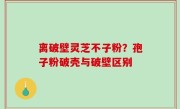 离破壁灵芝不子粉？孢子粉破壳与破壁区别
