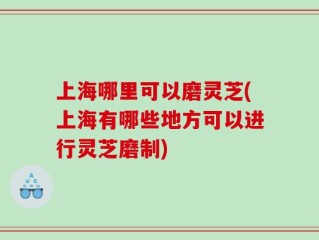 上海哪里可以磨灵芝(上海有哪些地方可以进行灵芝磨制)