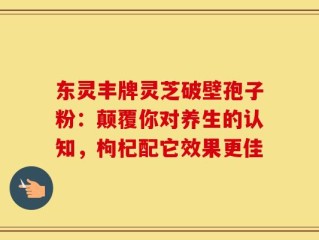 东灵丰牌灵芝破壁孢子粉：颠覆你对养生的认知，枸杞配它效果更佳