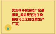 灵芝孢子粉造粒厂家是哪里_探索灵芝孢子粉颗粒化工艺的优质生产厂家)