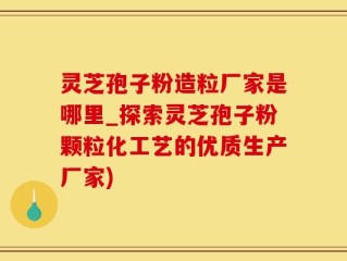 灵芝孢子粉造粒厂家是哪里_探索灵芝孢子粉颗粒化工艺的优质生产厂家)