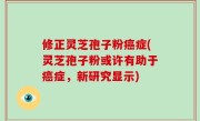 修正灵芝孢子粉癌症(灵芝孢子粉或许有助于癌症，新研究显示)