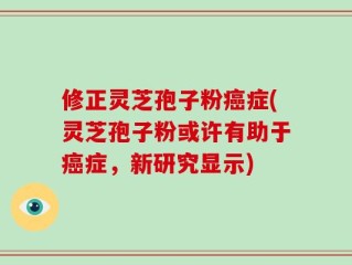 修正灵芝孢子粉癌症(灵芝孢子粉或许有助于癌症，新研究显示)