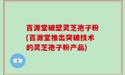 百源堂破壁灵芝孢子粉(百源堂推出突破技术的灵芝孢子粉产品)