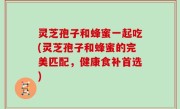 灵芝孢子和蜂蜜一起吃(灵芝孢子和蜂蜜的完美匹配，健康食补首选)