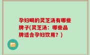 孕妇喝的灵芝汤有哪些牌子(灵芝汤：哪些品牌适合孕妇饮用？)