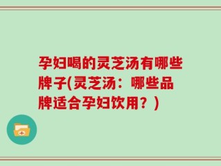 孕妇喝的灵芝汤有哪些牌子(灵芝汤：哪些品牌适合孕妇饮用？)