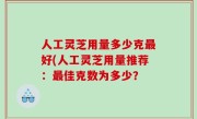 人工灵芝用量多少克最好(人工灵芝用量推荐：最佳克数为多少？