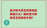 孢子粉与灵芝花粉的区别是什么？解析孢子粉和灵芝花粉的不同？