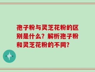 孢子粉与灵芝花粉的区别是什么？解析孢子粉和灵芝花粉的不同？