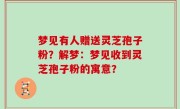 梦见有人赠送灵芝孢子粉？解梦：梦见收到灵芝孢子粉的寓意？