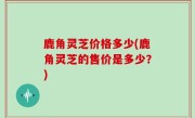 鹿角灵芝价格多少(鹿角灵芝的售价是多少？)