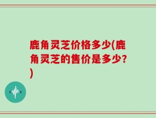 鹿角灵芝价格多少(鹿角灵芝的售价是多少？)