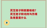 灵芝孢子粉胶囊吸收？灵芝孢子粉功效与作用及用量是什么