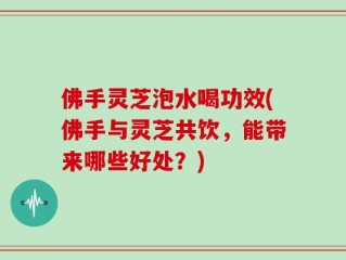 佛手灵芝泡水喝功效(佛手与灵芝共饮，能带来哪些好处？)
