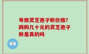 粤微灵芝孢子粉价格？网购几十元的灵芝孢子粉是真的吗