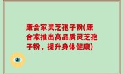 康合家灵芝孢子粉(康合家推出高品质灵芝孢子粉，提升身体健康)